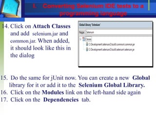 14. Click on Attach Classes
and add selenium.jar and
common.jar. When added,
it should look like this in
the dialog
15. Do the same for jUnit now. You can create a new Global
library for it or add it to the Selenium Global Library.
16. Click on the Modules link on the left-hand side again
17. Click on the Dependencies tab.
I. Converting Selenium IDE tests to a
programming language
 