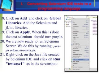 18. Click on Add and click on Global
Libraries. Add the Selenium and
jUnit libraries.
19. Click on Apply. When this is done
the text selenium should turn purple.
20. We are now ready to run Selenium
Server. We do this by running java–
jar selenium-server.jar.
21. Right-click on the Java file created
by Selenium IDE and click on Run
"testcase1" as in the screenshot:
I. Converting Selenium IDE tests to a
programming language
 