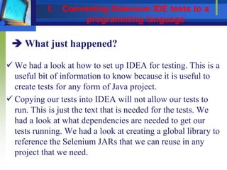  We had a look at how to set up IDEA for testing. This is a
useful bit of information to know because it is useful to
create tests for any form of Java project.
 Copying our tests into IDEA will not allow our tests to
run. This is just the text that is needed for the tests. We
had a look at what dependencies are needed to get our
tests running. We had a look at creating a global library to
reference the Selenium JARs that we can reuse in any
project that we need.
 What just happened?
I. Converting Selenium IDE tests to a
programming language
 
