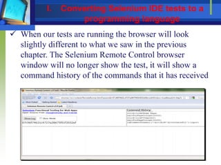  When our tests are running the browser will look
slightly different to what we saw in the previous
chapter. The Selenium Remote Control browser
window will no longer show the test, it will show a
command history of the commands that it has received
I. Converting Selenium IDE tests to a
programming language
 
