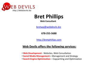 Bret Phillips
                  Web Consultant

              bretwp@webdevils.biz

                   678-255-5688

              http://bretphillips.com

Web Devils offers the following services:

• Web Development - Websites, Web Consultation
• Social Media Management – Management and Strategy
• Search Engine Optimization – Copywriting and Optimization
 
