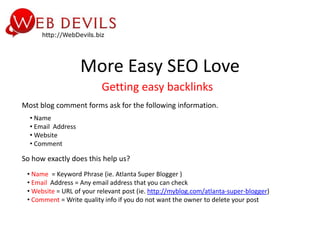 More Easy SEO Love
                          Getting easy backlinks
Most blog comment forms ask for the following information.
  • Name
  • Email Address
  • Website
  • Comment

So how exactly does this help us?
 • Name = Keyword Phrase (ie. Atlanta Super Blogger )
 • Email Address = Any email address that you can check
 • Website = URL of your relevant post (ie. http://myblog.com/atlanta-super-blogger)
 • Comment = Write quality info if you do not want the owner to delete your post
 