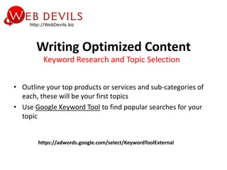 Writing Optimized Content
         Keyword Research and Topic Selection


• Outline your top products or services and sub-categories of
  each, these will be your first topics
• Use Google Keyword Tool to find popular searches for your
  topic


       https://adwords.google.com/select/KeywordToolExternal
 