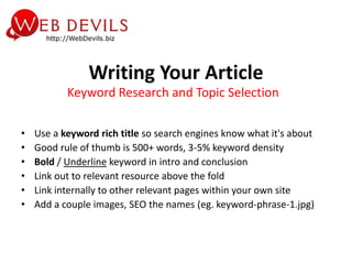 Writing Your Article
           Keyword Research and Topic Selection

•   Use a keyword rich title so search engines know what it's about
•   Good rule of thumb is 500+ words, 3-5% keyword density
•   Bold / Underline keyword in intro and conclusion
•   Link out to relevant resource above the fold
•   Link internally to other relevant pages within your own site
•   Add a couple images, SEO the names (eg. keyword-phrase-1.jpg)
 
