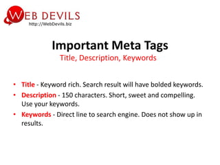 Important Meta Tags
               Title, Description, Keywords


• Title - Keyword rich. Search result will have bolded keywords.
• Description - 150 characters. Short, sweet and compelling.
  Use your keywords.
• Keywords - Direct line to search engine. Does not show up in
  results.
 