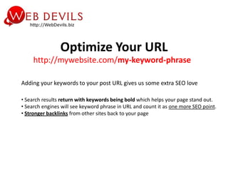 Optimize Your URL
     http://mywebsite.com/my-keyword-phrase

Adding your keywords to your post URL gives us some extra SEO love

• Search results return with keywords being bold which helps your page stand out.
• Search engines will see keyword phrase in URL and count it as one more SEO point.
• Stronger backlinks from other sites back to your page
 