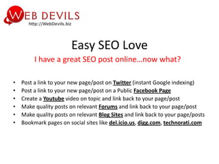Easy SEO Love
         I have a great SEO post online…now what?

•   Post a link to your new page/post on Twitter (instant Google indexing)
•   Post a link to your new page/post on a Public Facebook Page
•   Create a Youtube video on topic and link back to your page/post
•   Make quality posts on relevant Forums and link back to your page/post
•   Make quality posts on relevant Blog Sites and link back to your page/posts
•   Bookmark pages on social sites like del.icio.us, digg.com, technorati.com
 