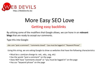 More Easy SEO Love
                            Getting easy backlinks
By utilizing some of the modifiers that Google allows, we can hone in on relevant
blogs that are ready to accept our comments.
Type this into Google:

site:.com "post a comment" -"comments closed" -"you must be logged in" "Keyword Phrase"

Using this string, we are asking Google to show us websites that have the following characteristics
  • Must be a .com(can change to .net, .edu, .org, etc)
  • Has the words “post a comment” on the page
  • Does NOT have “comments closed” or “you must be logged in” on the page
  • Has our “keyword phrase” on the page
 