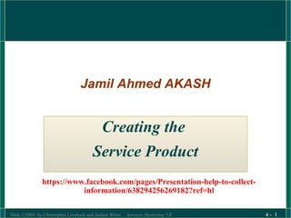 Jamil Ahmed AKASH 
Creating the 
Service Product 
https://www.facebook.com/pages/Presentation-help-to-collect-information/ 
638294256269182?ref=hl 
Slide ©2004 by Christopher Lovelock and Jochen Wirtz Services Marketing 5/E 4 - 1 
 