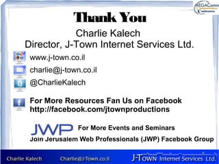 Thank You
            Charlie Kalech
Director, J-Town Internet Services Ltd.
 www.j-town.co.il
 charlie@j-town.co.il
 @CharlieKalech

 For More Resources Fan Us on Facebook
 http://facebook.com/jtownproductions

               For More Events and Seminars
 Join Jerusalem Web Professionals (JWP) Facebook Group
 
