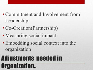 Adjustments needed in
Organization..
• Commitment and Involvement from
Leadership
• Co-Creation(Partnership)
• Measuring social impact
• Embedding social context into the
organization
 