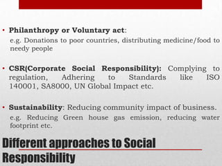 Different approaches to Social
Responsibility
• Philanthropy or Voluntary act:
e.g. Donations to poor countries, distributing medicine/food to
needy people
• CSR(Corporate Social Responsibility): Complying to
regulation, Adhering to Standards like ISO
140001, SA8000, UN Global Impact etc.
• Sustainability: Reducing community impact of business.
e.g. Reducing Green house gas emission, reducing water
footprint etc.
 