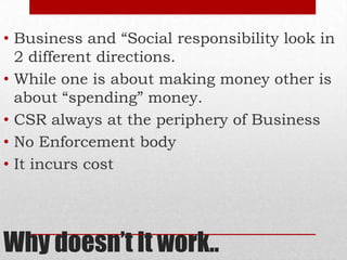 Why doesn’t it work..
• Business and “Social responsibility look in
2 different directions.
• While one is about making money other is
about “spending” money.
• CSR always at the periphery of Business
• No Enforcement body
• It incurs cost
 
