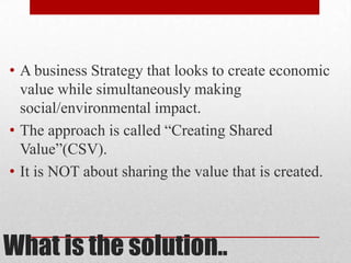What is the solution..
• A business Strategy that looks to create economic
value while simultaneously making
social/environmental impact.
• The approach is called “Creating Shared
Value”(CSV).
• It is NOT about sharing the value that is created.
 