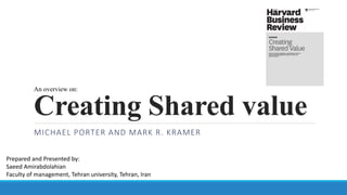 Creating Shared value
MICHAEL PORTER AND MARK R. KRAMER
Prepared and Presented by:
Saeed Amirabdolahian
Faculty of management, Tehran university, Tehran, Iran
An overview on:
 