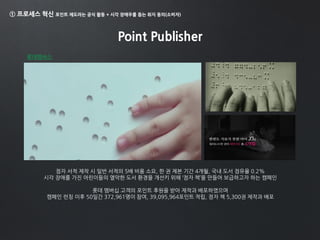 ① 프로세스 혁신 포인트 제도라는 공식 활동 + 시각 장애우를 돕는 취지 동의(소비자)
Point Publisher
롯데멤버스
점자 서적 제작 시 일반 서적의 5배 비용 소요, 한 권 제본 기간 4개월, 국내 도서 점유율 0.2%
시각 장애를 가진 어린이들의 열악한 도서 환경을 개선키 위해 ‘점자 책’을 만들어 보급하고자 하는 캠페인
롯데 멤버십 고객의 포인트 후원을 받아 제작과 배포하였으며
캠페인 런칭 이후 50일간 372,961명이 참여, 39,095,964포인트 적립, 점자 책 5,300권 제작과 배포
 