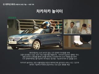 ② 외부성 효과 브랜드의 보유 기술 → 사회 기여
차카차카 놀이터
현대자동차
현대자동차는 눈이 보이지 않는 시각 장애우 아이들을 위해
그들이 운전할 수 있는 ‘센서 기반 자동차’를 개발한 후, ‘차카차카 놀이터’ 캠페인 개시.
알람 센서의 신호음을 통해 도로를 파악하고 안내에 따라 도로 주행을 함으로써
시각 장애우에게는 불가능하다 여겨졌던 ‘운전’을 가능하게 하여 큰 감동을 선사
차카차카 놀이터는 과천 서울대공원 어린이 테마파크에 설치되어 서비스 되고 있으며
현대의 기술력과 따뜻한 공감이라는 인상 깊은 경험을 제공
 