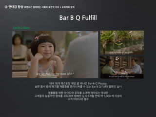 ③ 연대감 향상 브랜드가 참여하는 사회의 보편적 가치 + 소비자의 참여
Bar B Q Fulfill
태국 최대 레스토랑 체인 중 하나인 Bar-B-Q Plaza는
남은 음식 등의 폐기물 재활용을 환기시켜줄 수 있는 Bar B Q Fulfill 캠페인 실시
재활용을 위한 아이디어 공모를 소개한 재미있는 영상은
고객들의 능동적인 참여를 유도하며 캠페인 실시 1개월 만에 약 1,000 개 이상의
고객 아이디어 접수
Bar-B-Q Plaza
 