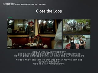 ③ 연대감 향상 브랜드가 참여하는 사회의 보편적 가치 + 소비자 참여
Close the Loop
H&M
글로벌 스파 브랜드, H&M의 헌 옷 재활용 캠페인
수거한 헌 옷, 버리지 않은 헌 옷을 가져올 경우 새 옷 구매 시 20% 할인 해주는 캠페인 진행
유행 기간이 짧아 많은 의류 폐기물을 발생시킨다는 스파 브랜드의 평판을 해소키 위한 목적으로 진행
특히 영상은 주목 받지 못했던 다양한 국적, 몸매의 모델을 출연시키며 ‘패션’이라는 보편적 정서를
전달하였으며 – 브랜드 일체감 -
‘히잡’을 착용한 최초의 여성 모델이 등장하기도.
 