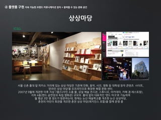 ④ 플랫폼 구현 지속 가능한 브랜드 커뮤니케이션 장치 + 참여할 수 있는 문화 공간
상상마당
서울 신촌 홍대 앞 피카소 거리에 있는 상상 마당은 기존에 만화, 음악, 사진, 영화 등 대학생 창작 콘텐츠 사이트,
‘온라인 상상 마당’을 오프라인으로 확장한 복합 문화 센터.
2007년 9월에 개관한 이후 지상 7층(디자인 소품 몰, 상설 예술 전시관, 스튜디오, 아카데미, 카페 겸 레스토랑),
지하 4층(밴드 공연장과 독립 영화관) 규모의 홍대 앞의 대표적인 ‘랜드 마크’로 기능하며
월 평균 3만 명 정도가 방문하는데, 현재는 논산 예술학교를 개조한 논산 상상마당,
춘천의 어린이 회관을 개조한 춘천 상상 마당(레지던스 포함)을 함께 운영 중
KT&G
 