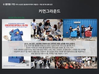 ④ 플랫폼 구현 지역 소상공인 활성화(비주류의 재발견) + 개성 찾기와 문화 공간
커먼그라운드
코오롱 인더스트리 FNC
2015. 04 오픈, 200개의 컨테이너로 이루어진 복합 쇼핑몰 커먼그라운드
도심 유휴지를 활용해 비제도권 브랜드 입점시키며 지역 상권 활성화 추진
유망한 ‘비제도권’ 브랜드를 발굴하여 전체 입점 브랜드 중 70% 차지
‘지역 사회와의 상생’이라는 목표 아래 입점 브랜드 선정, 커먼 그라운드 내 문화 행사, 쇼핑몰 운영 정책을
수립하며 광진구 및 서울시 서울 산업 진흥원과 ‘중소상공인 육성 지원을 업무 협약(MOU)를 체결하였고
취업 알선 및 유통시스템, 마케팅 기술 지원하고 있다.
 