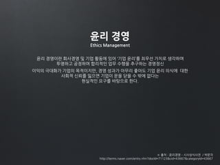 윤리 경영이란 회사경영 및 기업 활동에 있어 ‘기업 윤리’를 최우선 가치로 생각하며
투명하고 공정하며 합리적인 업무 수행을 추구하는 경영정신
※ 출처 : 윤리경영 – 시사상식사전 / 박문각
http://terms.naver.com/entry.nhn?docId=71123&cid=43667&categoryId=43667
윤리 경영
Ethics Management
이익의 극대화가 기업의 목적이지만, 경영 성과가 아무리 좋아도 기업 윤리 의식에 대한
사회적 신뢰를 잃으면 기업이 문을 닫을 수 밖에 없다는
현실적인 요구를 바탕으로 한다.
 