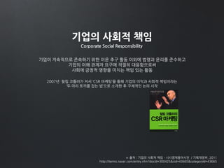 기업의 사회적 책임
Corporate Social Responsibility
기업이 지속적으로 존속하기 위한 이윤 추구 활동 이외에 법령과 윤리를 준수하고
기업의 이해 관계자 요구에 적절히 대응함으로써
사회에 긍정적 영향을 미치는 책임 있는 활동
※ 출처 : 기업의 사회적 책임 – 시사경제용어사전 / 기획재정부, 2011
http://terms.naver.com/entry.nhn?docId=300425&cid=43665&categoryId=43665
2007년 필립 코틀러가 저서 ‘CSR 마케팅’을 통해 기업의 이익과 사회적 책임이라는
‘두 마리 토끼를 잡는 법’으로 소개한 후 구체적인 논의 시작
 
