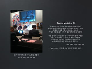 [동아 비즈니스포럼 2012, 필립 코틀러]
Beyond Marketing 3.0
“CSR은 기업의 사회적 책임을 이야기하는 것이고
마이클 포터 교수에 의해 제안된 CSV는 고객과 기업이
공통의 가치를 만들어 기여하는 것으로
기업의 현업 문제에 더욱 직결되어 있다고 생각한다.
나는 솔직히 CSV는 잘 모른다. 하지만 이 둘의 구분을
떠나 ‘Marketing 3.0’은 50억 불우 이웃들을
생각하면서 시작하였고 이들을 생각하는 것이
바로 기업의 사회적 책임이라고 생각한다.”
- ‘Marketing 3.0’을 통한 CSR의 개념 확장 제시 -
※ 출처 : 작성자 현장 참여, 촬영
- 필립 코틀러 강연회 발표 중 일부
 