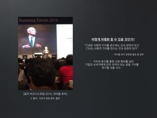 [동아 비즈니스포럼 2014, 마이클 포터]
※ 출처 : 작성자 현장 참여, 촬영
어떻게 차별화 할 수 있을 것인가?
“CSR은 사회적 가치를 준수하는 것과 관련이 있고
CSV는 사회적 가치를 만드는 것과 관련이 있다”
- 가치의 준수를 통한 신뢰 확보를 넘어
기업과 소비자에게 모두 이익이 되는 공동 가치를
추구할 것을 시사 -
- 마이클 포터 강연회 발표 중 일부
 