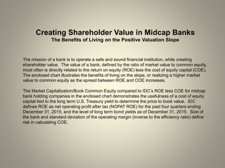 Creating Shareholder Value in Midcap Banks
The Benefits of Living on the Positive Valuation Slope
The mission of a bank is to operate a safe and sound financial institution, while creating
shareholder value. The value of a bank, defined by the ratio of market value to common equity,
most often is directly related to the return on equity (ROE) less the cost of equity capital (COE).
The enclosed chart illustrates the benefits of living on the slope, or realizing a higher market
value to common equity as the spread between ROE and COE increases.
The Market Capitalization/Book Common Equity compared to IDC’s ROE less COE for midcap
bank holding companies in the enclosed chart demonstrates the usefulness of a cost of equity
capital tied to the long term U.S. Treasury yield to determine the price to book value. IDC
defines ROE as net operating profit after tax (NOPAT ROE) for the past four quarters ending
December 31, 2015, and the level of long term bond yields as of December 31, 2015. Size of
the bank and standard deviation of the operating margin (inverse to the efficiency ratio) define
risk in calculating COE.
 