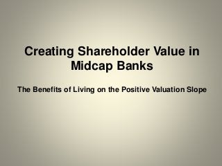 Creating Shareholder Value in
Midcap Banks
The Benefits of Living on the Positive Valuation Slope
 