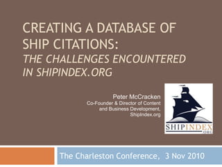 CREATING A DATABASE OF
SHIP CITATIONS:
THE CHALLENGES ENCOUNTERED
IN SHIPINDEX.ORG
The Charleston Conference, 3 Nov 2010
Peter McCracken
Co-Founder & Director of Content
and Business Development,
ShipIndex.org
 