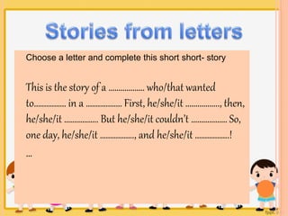 Choose a letter and complete this short short- story 
This is the story of a ……………… who/that wanted 
to……………. in a ……………… First, he/she/it …………….., then, 
he/she/it …………….. But he/she/it couldn’t ……………… So, 
one day, he/she/it …………….., and he/she/it ……………..! 
… 
 