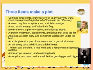Combine three items, real ones or not, in any way you want. 
Each can represent a part or all of them can set off a story. 
 A stolen ring, fear of spiders, and a sinister stranger. 
 A taxi, an old enemy, and Valentine's Day. 
 Identical twins, a party invitation, and a locked closet. 
 A broken wristwatch, peppermints, and a hug that goes too far. 
 Aerobics, a secret diary, and something unpleasant under the 
bed. 
 An ex-boyfriend, a pair of binoculars, and a good-luck charm. 
 An annoying boss, a bikini, and a fake illness. 
 The first day of school, a love note, and a recipe with a significant 
mistake. 
 A horoscope, makeup, and a missing tooth. 
 A campfire, a scream, and a small lie that gets bigger and bigger. 
 