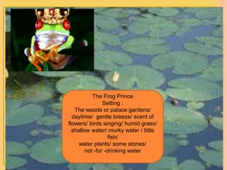 The Frog Prince 
Setting : 
The woods or palace gardens/ 
daytime/ gentle breeze/ scent of 
flowers/ birds singing/ humid grass/ 
shallow water/ murky water / little 
fish/ 
water plants/ some stones/ 
not -for -drinking water 
 
