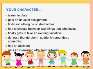  is running late 
 gets an unusual assignment. 
 finds something he or she had lost. 
 has to choose between two things that s/he loves. 
 finally gets to take an exciting vacation 
 during a thunderstorm, suddenly remembers 
something 
 has an accident 
 gets an interesting offer from a friend. 
 