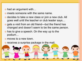  had an argument with… 
 meets someone with the same name. 
 decides to take a new class or join a new club. All 
goes well until the teacher or club leader says… 
 gets a visit from an old friend—but the friend has 
changed and doesn’t seem to be the same person. 
 has to give a speech. On the way up to the 
podium… 
 moves to a new town. 
 receives a surprise package in the mail. 
 