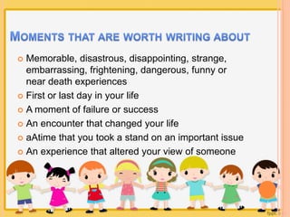  Memorable, disastrous, disappointing, strange, 
embarrassing, frightening, dangerous, funny or 
near death experiences 
 First or last day in your life 
 A moment of failure or success 
 An encounter that changed your life 
 aAtime that you took a stand on an important issue 
 An experience that altered your view of someone 
 