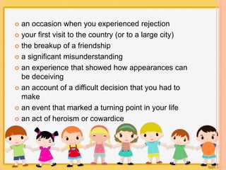  an occasion when you experienced rejection 
 your first visit to the country (or to a large city) 
 the breakup of a friendship 
 a significant misunderstanding 
 an experience that showed how appearances can 
be deceiving 
 an account of a difficult decision that you had to 
make 
 an event that marked a turning point in your life 
 an act of heroism or cowardice 
 
