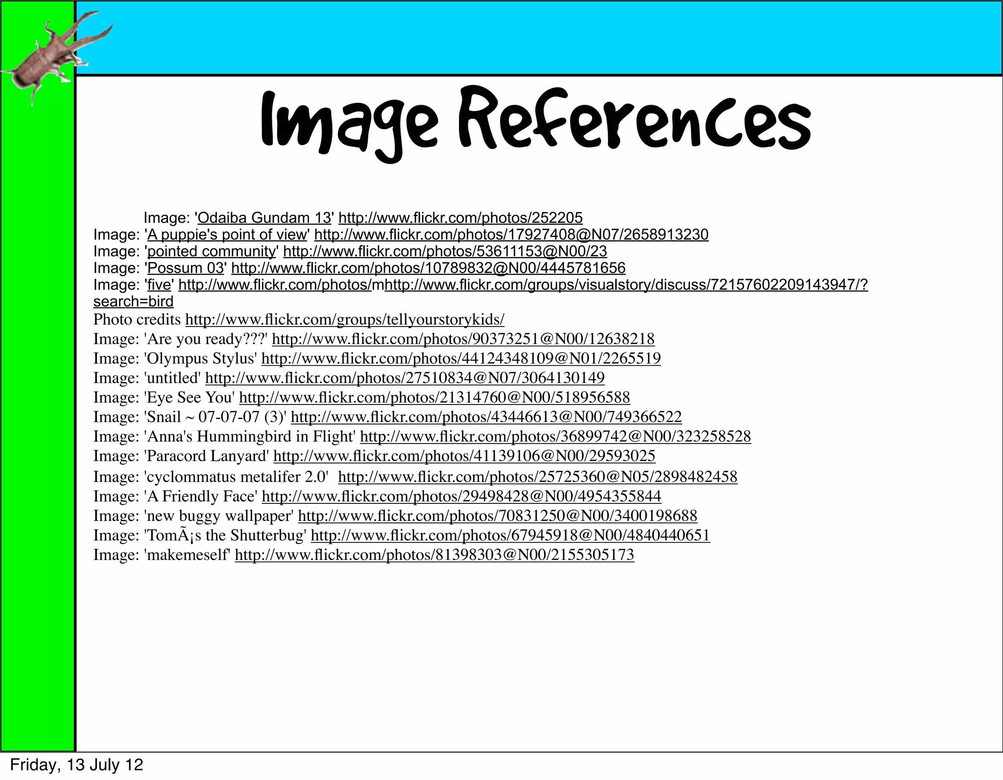 Image References
                  Image: 'Odaiba Gundam 13' http://www.flickr.com/photos/252205
           Image: 'A puppie's point of view' http://www.flickr.com/photos/17927408@N07/2658913230
           Image: 'pointed community' http://www.flickr.com/photos/53611153@N00/23
           Image: 'Possum 03' http://www.flickr.com/photos/10789832@N00/4445781656
           Image: 'five' http://www.flickr.com/photos/mhttp://www.flickr.com/groups/visualstory/discuss/72157602209143947/?
           search=bird
           Photo credits http://www.ﬂickr.com/groups/tellyourstorykids/
           Image: 'Are you ready???' http://www.ﬂickr.com/photos/90373251@N00/12638218
           Image: 'Olympus Stylus' http://www.ﬂickr.com/photos/44124348109@N01/2265519
           Image: 'untitled' http://www.ﬂickr.com/photos/27510834@N07/3064130149
           Image: 'Eye See You' http://www.ﬂickr.com/photos/21314760@N00/518956588
           Image: 'Snail ~ 07-07-07 (3)' http://www.ﬂickr.com/photos/43446613@N00/749366522
           Image: 'Anna's Hummingbird in Flight' http://www.ﬂickr.com/photos/36899742@N00/323258528
           Image: 'Paracord Lanyard' http://www.ﬂickr.com/photos/41139106@N00/29593025
           Image: 'cyclommatus metalifer 2.0' http://www.ﬂickr.com/photos/25725360@N05/2898482458
           Image: 'A Friendly Face' http://www.ﬂickr.com/photos/29498428@N00/4954355844
           Image: 'new buggy wallpaper' http://www.ﬂickr.com/photos/70831250@N00/3400198688
           Image: 'TomÃ¡s the Shutterbug' http://www.ﬂickr.com/photos/67945918@N00/4840440651
           Image: 'makemeself' http://www.ﬂickr.com/photos/81398303@N00/2155305173




Friday, 13 July 12
 