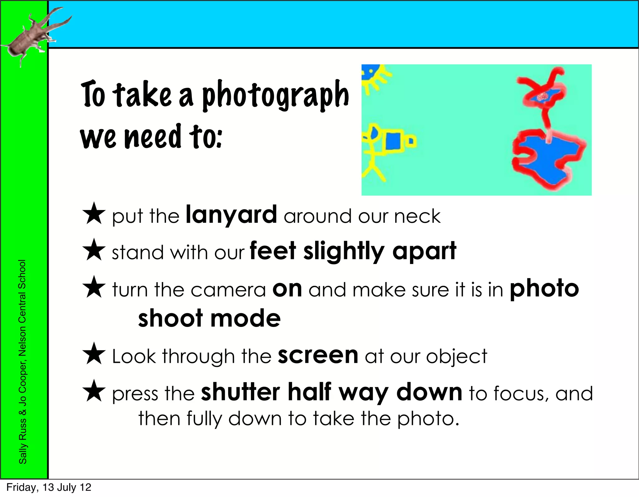 To take a photograph
                                                  we need to:

                                                  ★ put the lanyard around our neck
                                                  ★ stand with our feet slightly apart
  Sally Russ & Jo Cooper, Nelson Central School




                                                  ★ turn the camera on and make sure it is in photo
                                                       shoot mode
                                                  ★ Look through the screen at our object
                                                  ★ press the shutter half way down to focus, and
                                                       then fully down to take the photo.


Friday, 13 July 12
 
