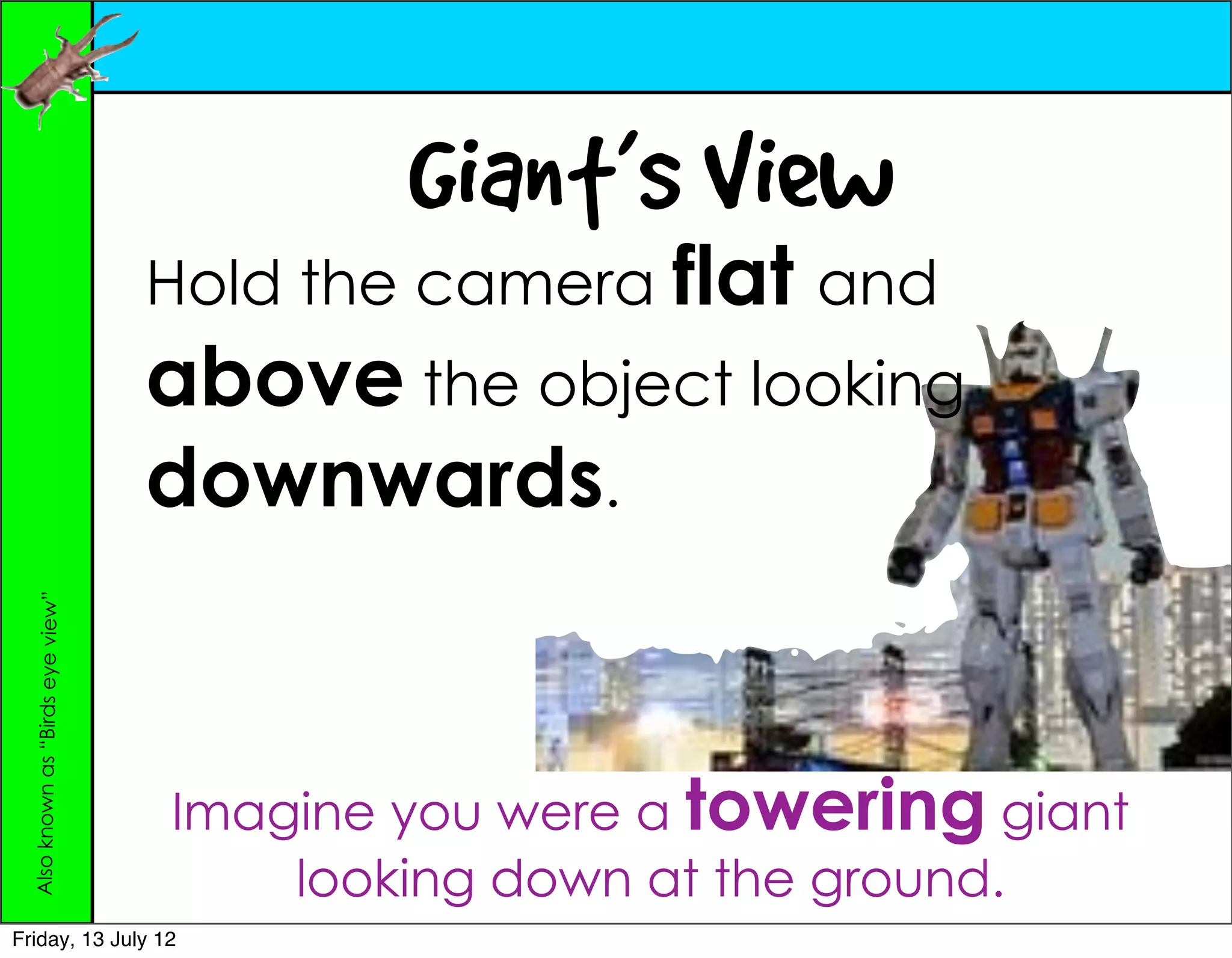 Giant’s View
                                   Hold the camera flat and
                                   above the object looking
                                   downwards.
  Also known as “Birds eye view”




                                   Imagine you were a towering giant
                                       looking down at the ground.
Friday, 13 July 12
 