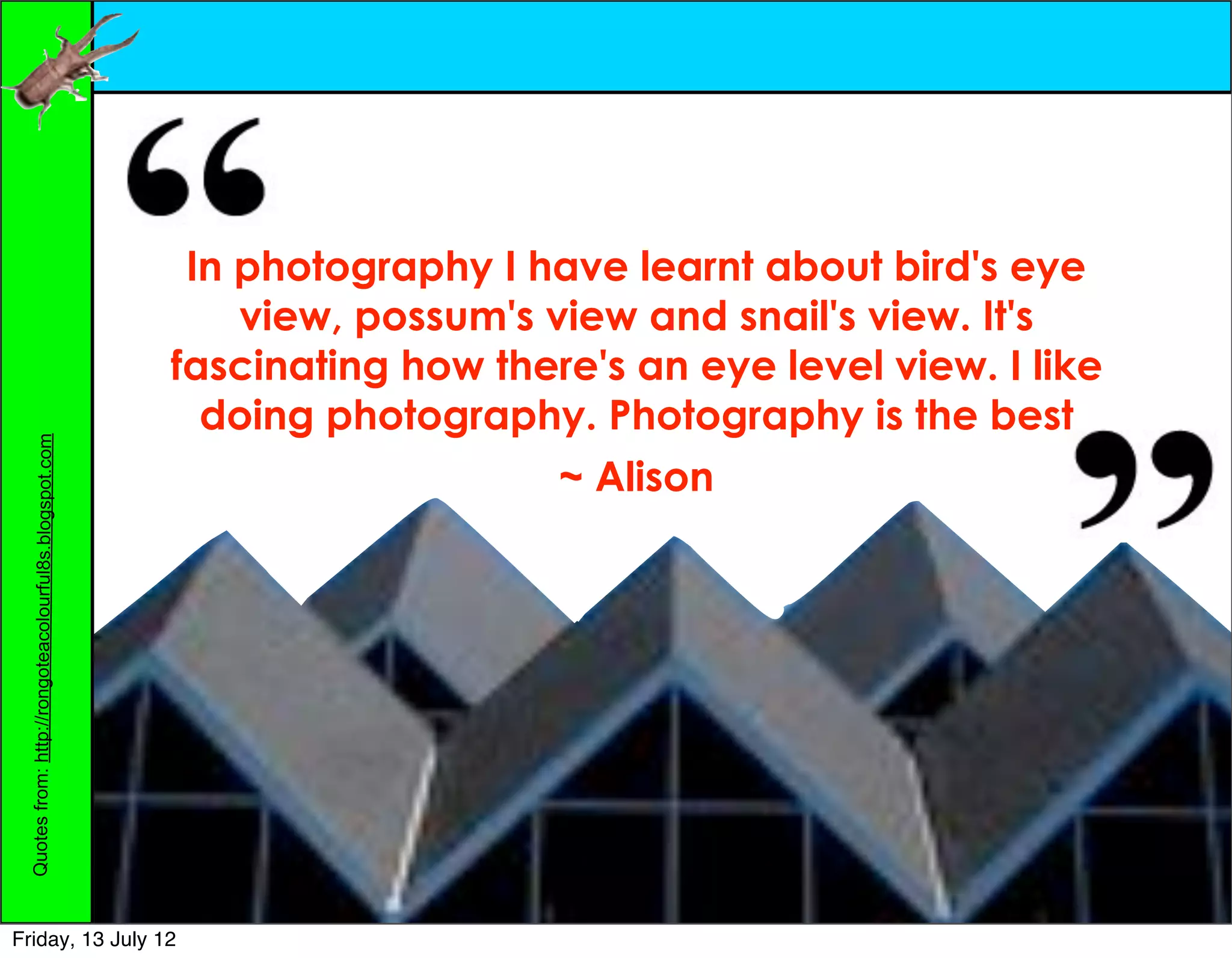 In photography I have learnt about bird's eye
                                                            view, possum's view and snail's view. It's
                                                        fascinating how there's an eye level view. I like
                                                          doing photography. Photography is the best
 Quotes from: http://rongoteacolourful8s.blogspot.com




                                                                            ~ Alison




Friday, 13 July 12
 