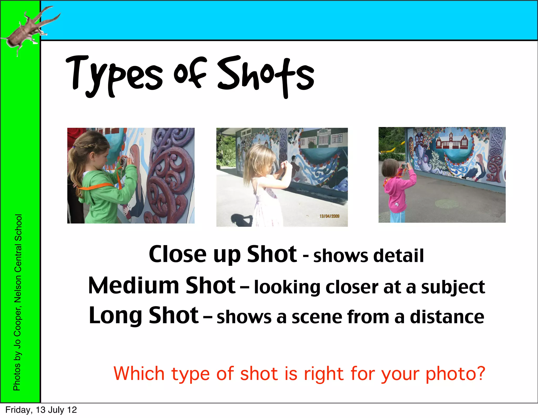 Types of Shots
 Photos by Jo Cooper, Nelson Central School




                                                    Close up Shot - shows detail
                                               Medium Shot – looking closer at a subject
                                               Long Shot – shows a scene from a distance

                                                 Which type of shot is right for your photo?
Friday, 13 July 12
 