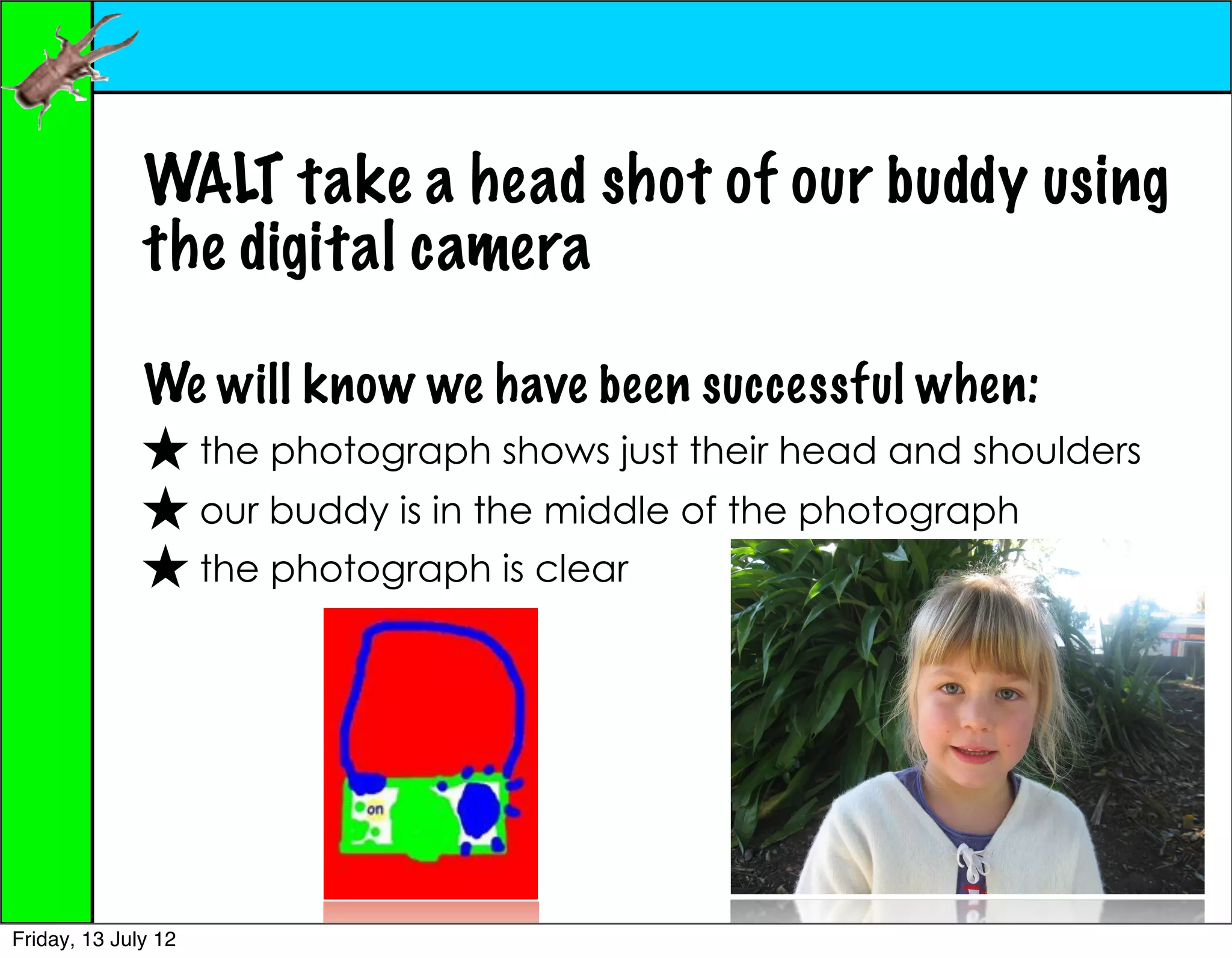 WALT take a head shot of our buddy using
              the digital camera

              We will know we have been successful when:
              ★ the photograph shows just their head and shoulders
              ★ our buddy is in the middle of the photograph
              ★ the photograph is clear




Friday, 13 July 12
 