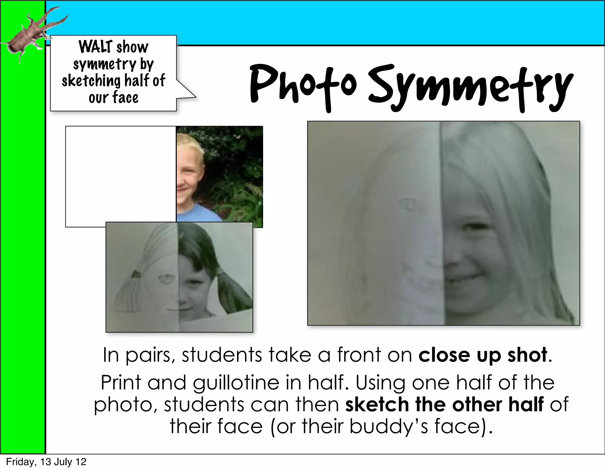 WALT show


                                      Photo Symmetry
              symmetry by
            sketching half of
                our face




                      In pairs, students take a front on close up shot.
                      Print and guillotine in half. Using one half of the
                     photo, students can then sketch the other half of
                              their face (or their buddy’s face).
Friday, 13 July 12
 