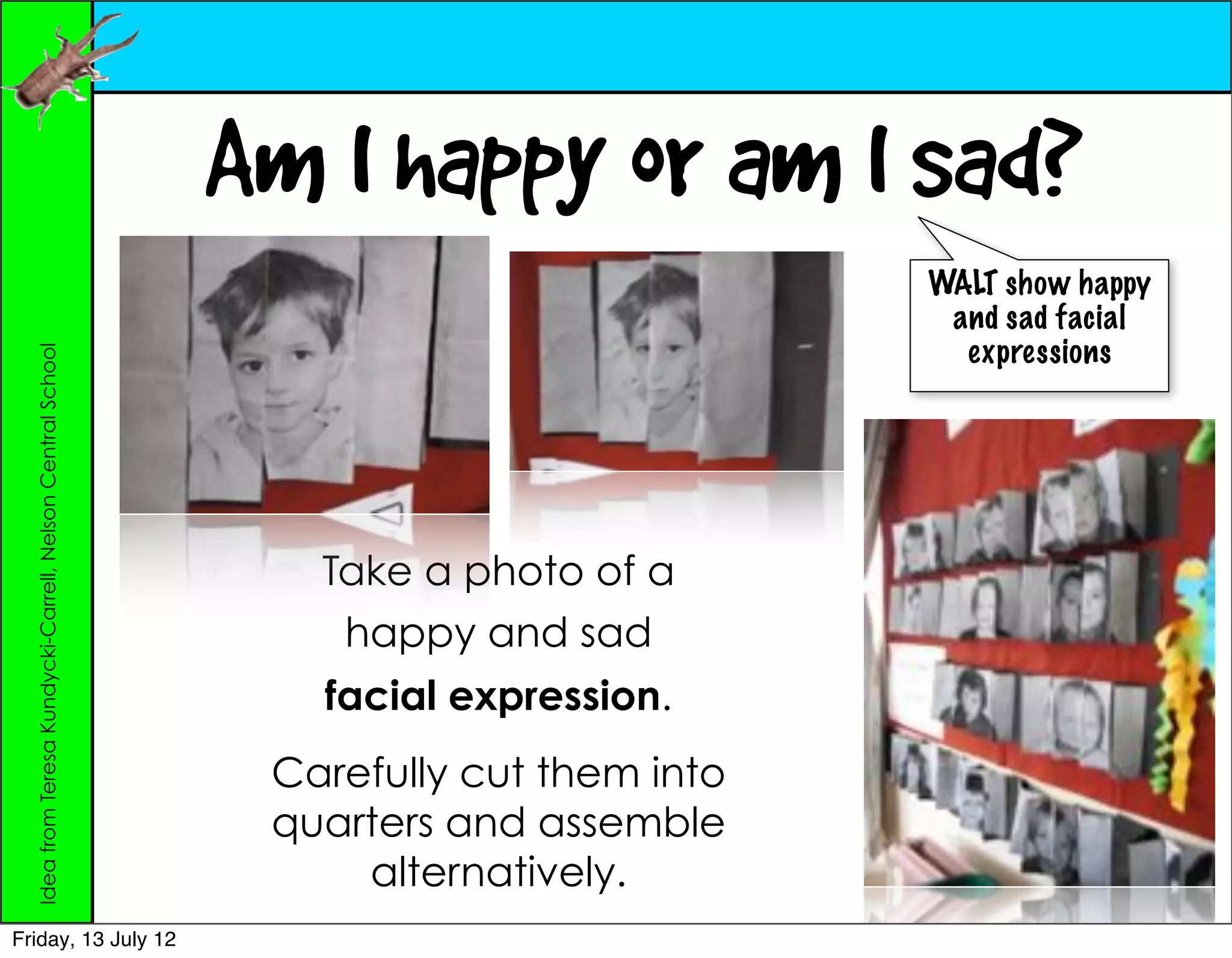 Am I happy or am I sad?
                                                                                        WALT show happy
                                                                                         and sad facial
                                                                                          expressions
  Idea from Teresa Kundycki-Carrell, Nelson Central School




                                                                Take a photo of a
                                                                 happy and sad
                                                                facial expression.
                                                              Carefully cut them into
                                                              quarters and assemble
                                                                  alternatively.
Friday, 13 July 12
 
