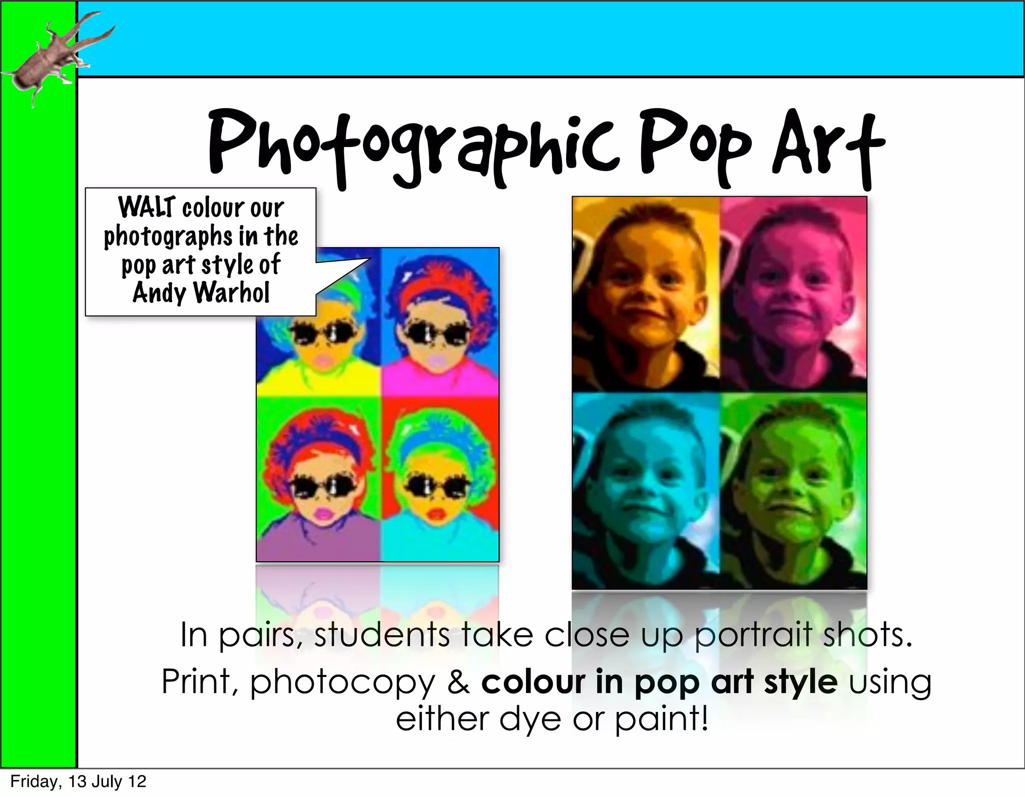 Photographic Pop Art
             WALT colour our
            photographs in the
             pop art style of
              Andy Warhol




                      In pairs, students take close up portrait shots.
                     Print, photocopy & colour in pop art style using
                                     either dye or paint!
Friday, 13 July 12
 