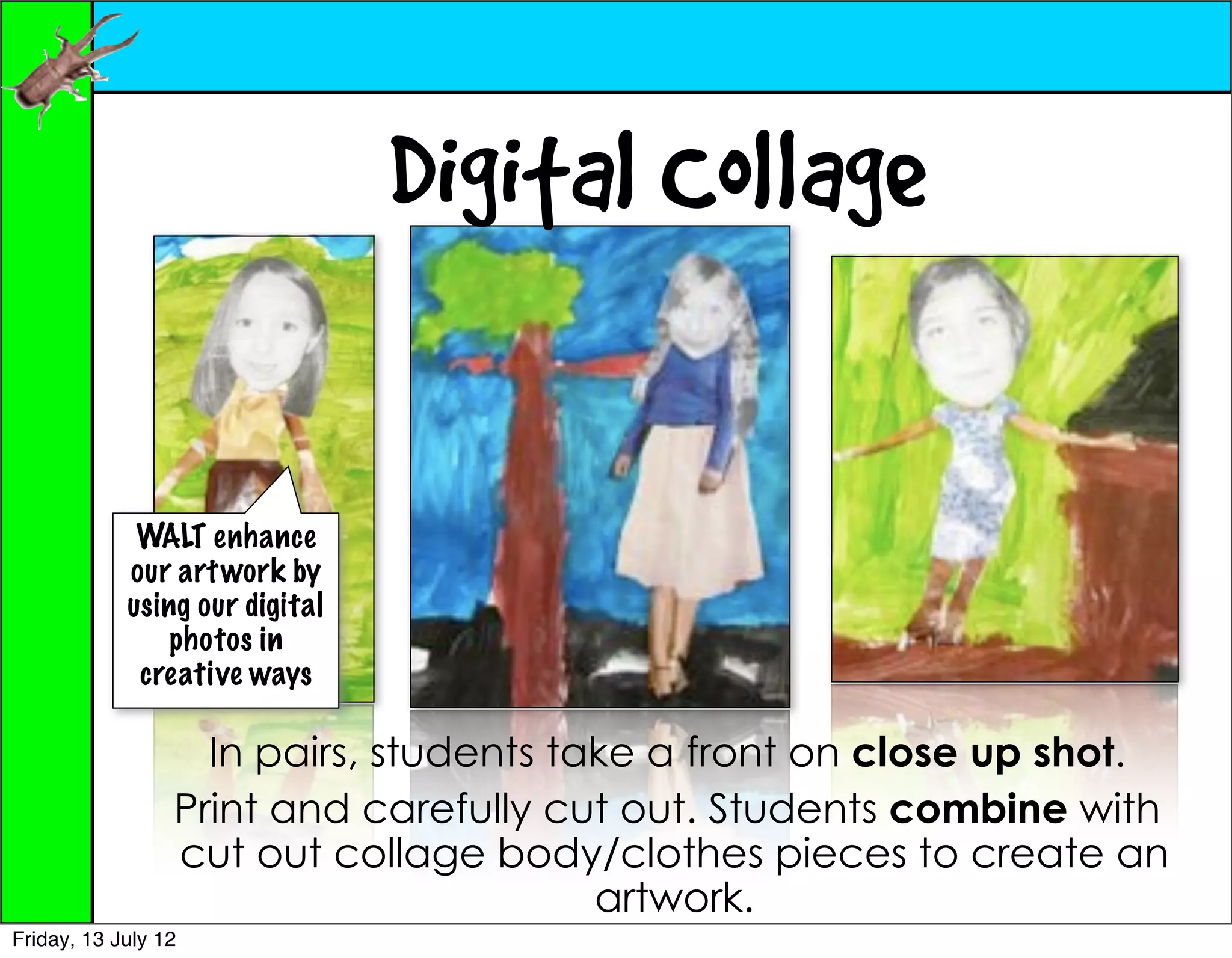 Digital Collage

             WALT enhance
            our art work by
            using our digital
                photos in
             creative ways

                   In pairs, students take a front on close up shot.
                 Print and carefully cut out. Students combine with
                 cut out collage body/clothes pieces to create an
                                        artwork.
Friday, 13 July 12
 