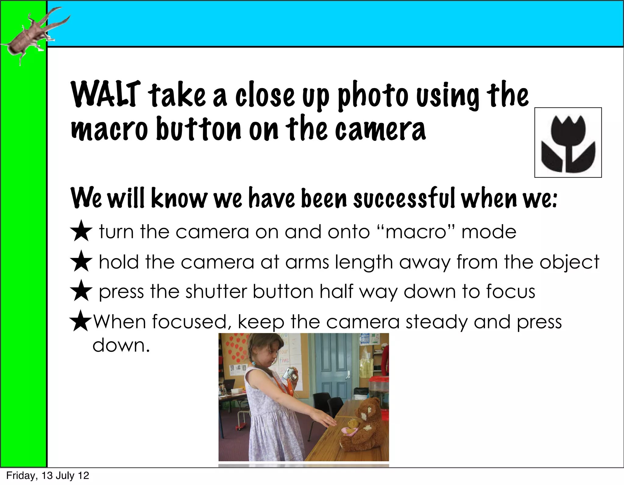 WALT take a close up photo using the
             macro button on the camera

             We will know we have been successful when we:
             ★ turn the camera on and onto “macro” mode
             ★ hold the camera at arms length away from the object
             ★ press the shutter button half way down to focus
             ★When focused, keep the camera steady and press
                     down.




Friday, 13 July 12
 